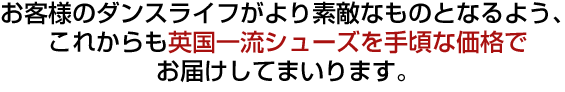 お客様のダンスライフがより素敵なものとなるようこれからも英国一流シューズをお求めやすい価格でお届けしてまいります